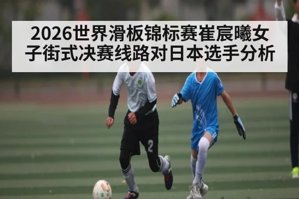 2026世界滑板锦标赛崔宸曦女子街式决赛线路对日本选手分析